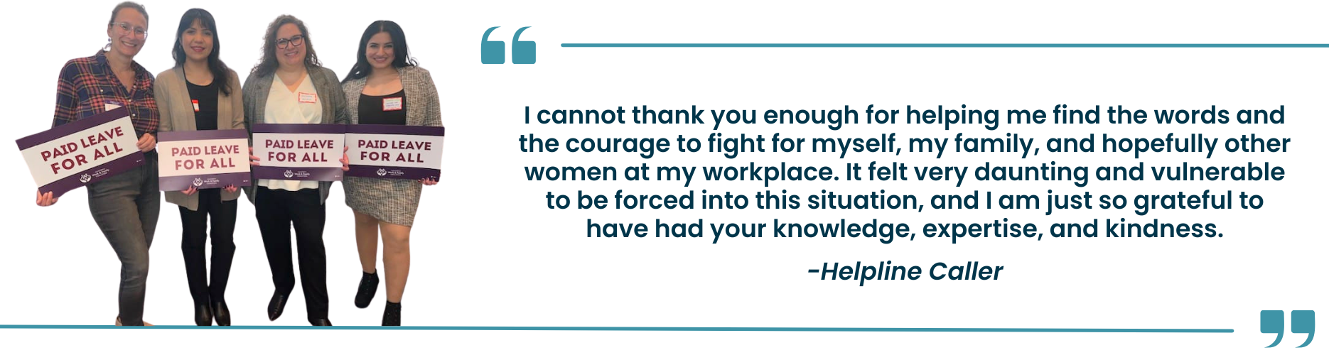 "I cannot thank you enough for helping me find the words and the courage to fight for myself, my family, and hopefully other women at my workplace. It felt very daunting and vulnerable to be forced into this situation, and I am just so grateful to have had your knowledge, expertise, and kindness." -Helpline Caller